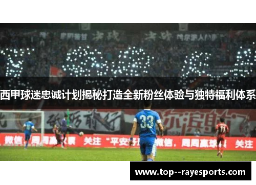 西甲球迷忠诚计划揭秘打造全新粉丝体验与独特福利体系