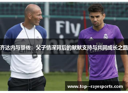 齐达内与恩佐:父子情深背后的默默支持与共同成长之路 齐达内与恩佐:父子情深背后的默默支持与共同成长之路