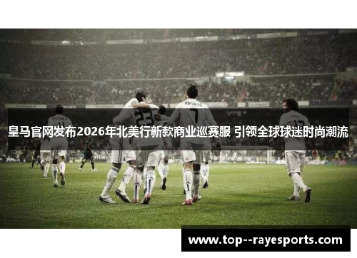 皇马官网发布2026年北美行新款商业巡赛服 引领全球球迷时尚潮流