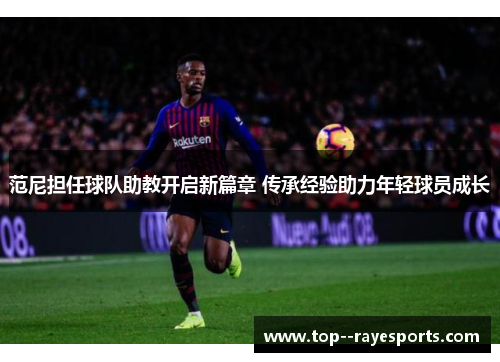 范尼担任球队助教开启新篇章 传承经验助力年轻球员成长
