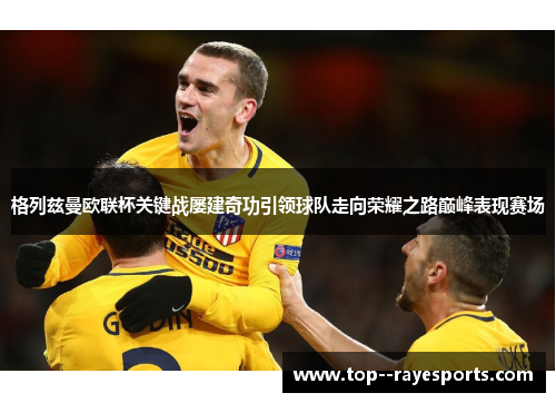 格列兹曼欧联杯关键战屡建奇功引领球队走向荣耀之路巅峰表现赛场